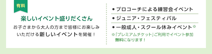 有料 楽しいイベント盛りだくさん お子さまから大人の方まで皆様にお楽しみいただける新しいイベントを開催！ ・プロコーチによる練習会イベント ・ジュニア・フェスティバル ・一般成人・スクール休みイベント ※「プレミアムチケット」ご利用でイベント参加無料になります！