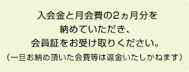 入会金と月会費の2ヵ月分を納めていただき、会員証をお受け取りください。（一旦お納め頂いた会費等は返金いたしかねます）