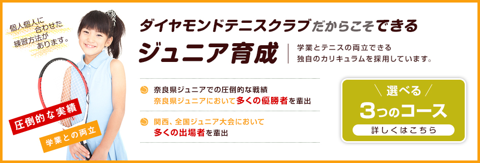 ダイヤモンドテニスクラブだからこそできるジュニア育成 学業とテニスの両立できる独自のカリキュラムを採用しています。 個人個人に合わせた練習方法があります。 圧倒的な実績 学業との両立 選べる3つのコース 詳しくはこちら 奈良県ジュニアでの圧倒的な戦績 奈良県ジュニアにおいて多くの優勝者を輩出 関西、全国ジュニア大会において多くの出場者を輩出 無料送迎バス運行中！ 小学1年生～高校生対象 ジュニア用スクールバス 新ルート走っています 梅見台・州見台・木津川台・兜台・精華台・光台・美鹿の台・他